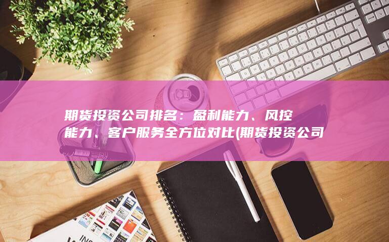 期貨投資公司排名：盈利能力、風控能力、客戶服務全方位對比 (期貨投資公司注冊條件